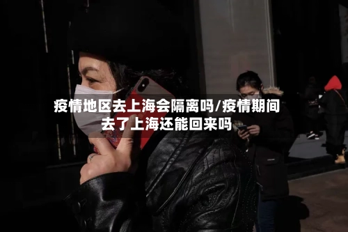 疫情地区去上海会隔离吗/疫情期间去了上海还能回来吗