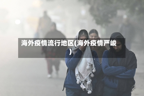 海外疫情流行地区(海外疫情严峻)