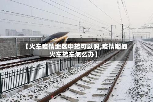 【火车疫情地区中转可以吗,疫情期间火车转车怎么办】