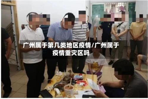 广州属于第几类地区疫情/广州属于疫情重灾区吗