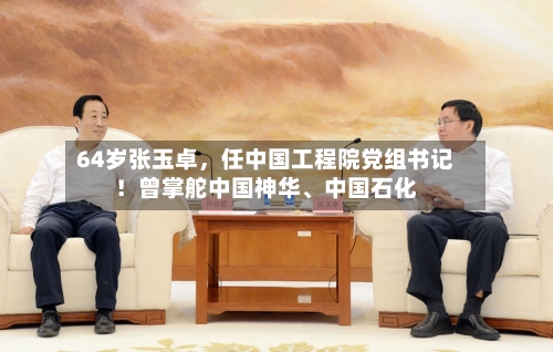 64岁张玉卓，任中国工程院党组书记！曾掌舵中国神华、中国石化