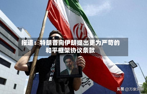 报道：特朗普向伊朗提出更为严苛的和平框架协议条款