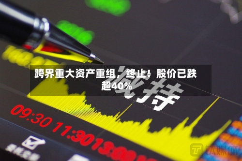跨界重大资产重组，终止！股价已跌超40%