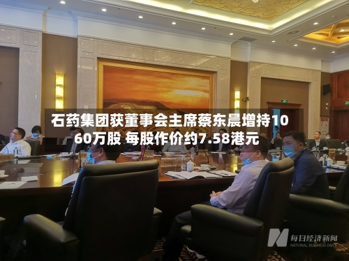 石药集团获董事会主席蔡东晨增持1060万股 每股作价约7.58港元