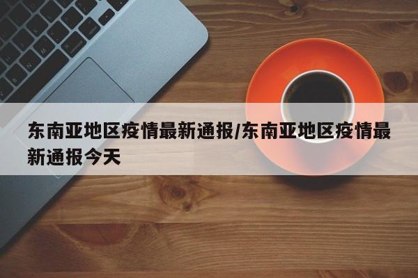 东南亚地区疫情最新通报/东南亚地区疫情最新通报今天
