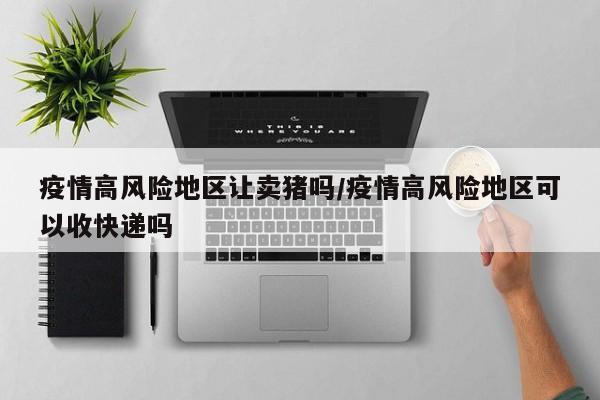 疫情高风险地区让卖猪吗/疫情高风险地区可以收快递吗