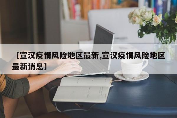 【宣汉疫情风险地区最新,宣汉疫情风险地区最新消息】