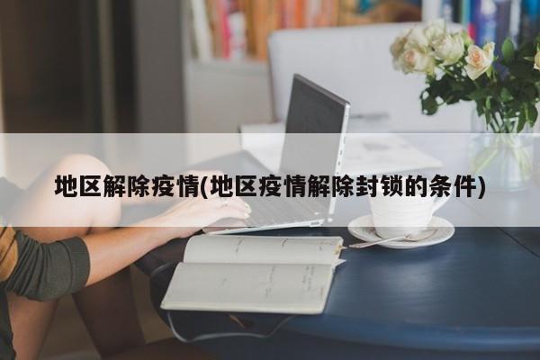 地区解除疫情(地区疫情解除封锁的条件)
