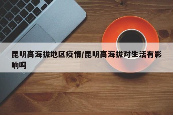 昆明高海拔地区疫情/昆明高海拔对生活有影响吗