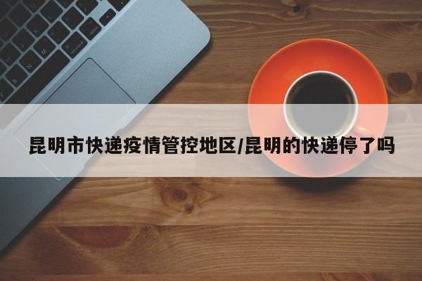 昆明市快递疫情管控地区/昆明的快递停了吗
