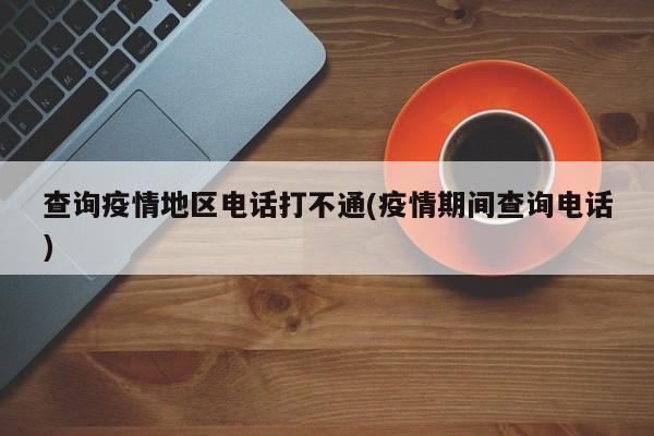 查询疫情地区电话打不通(疫情期间查询电话)