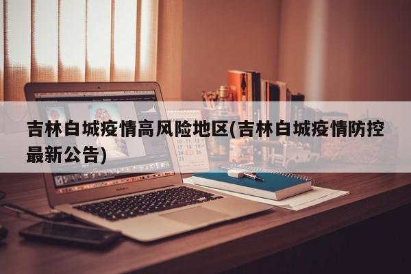吉林白城疫情高风险地区(吉林白城疫情防控最新公告)