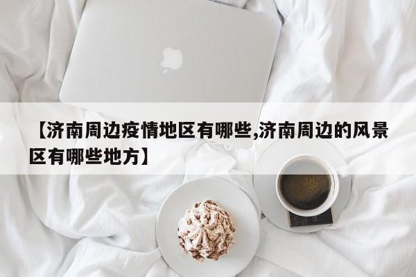 【济南周边疫情地区有哪些,济南周边的风景区有哪些地方】